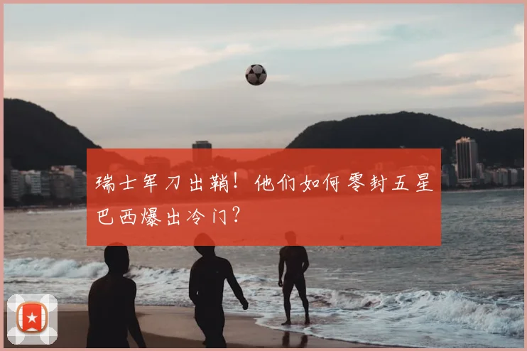 瑞士军刀出鞘!他们如何零封五星巴西爆出冷门?