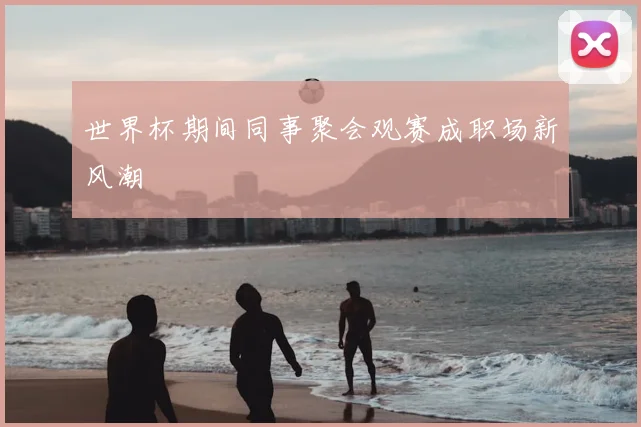世界杯期间同事聚会观赛成职场新风潮