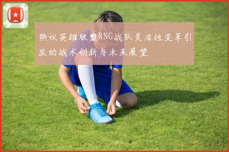 热议英雄联盟RNG战队灵活性变革引发的战术创新与未来展望