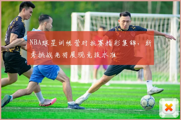 NBA球星训练营对抗赛精彩集锦，新秀挑战老将展现竞技水准