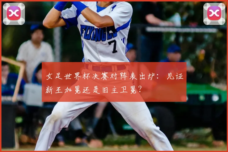 女足世界杯决赛对阵表出炉:见证新王加冕还是旧主卫冕?