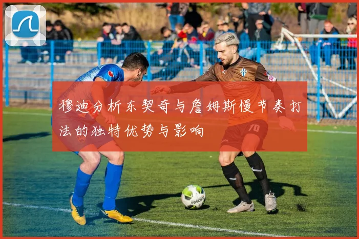 穆迪分析东契奇与詹姆斯慢节奏打法的独特优势与影响