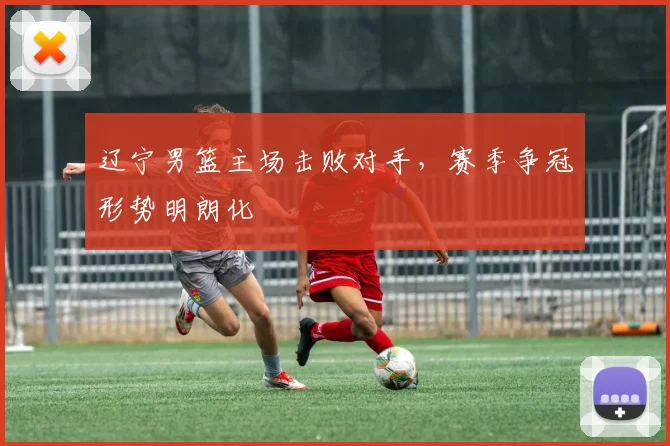 辽宁男篮主场击败对手，赛季争冠形势明朗化