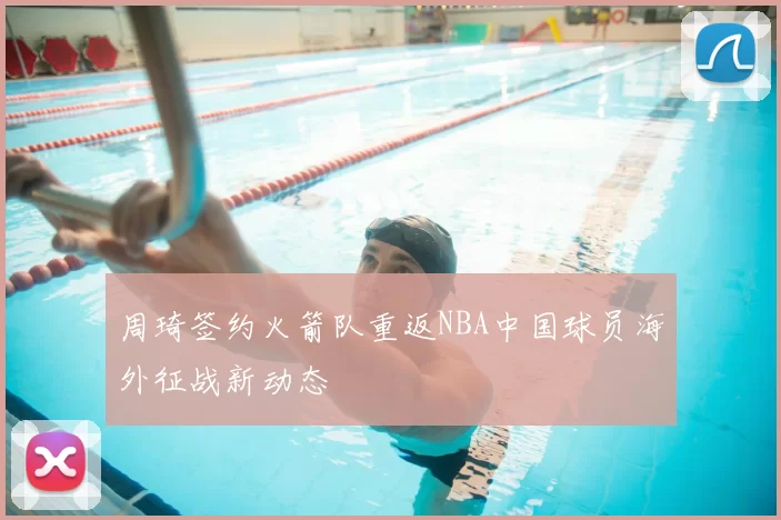 周琦签约火箭队重返NBA中国球员海外征战新动态