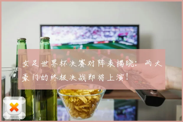 女足世界杯决赛对阵表揭晓:两大豪门的终极决战即将上演!