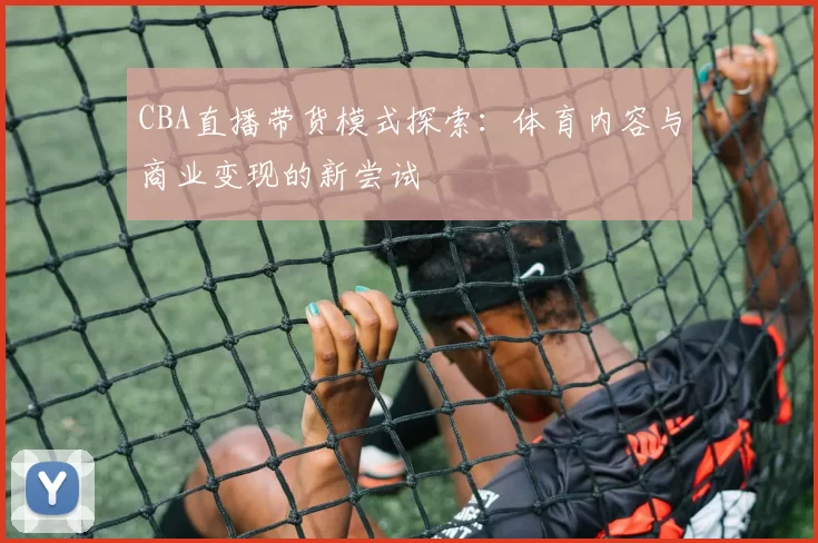 CBA直播带货模式探索：体育内容与商业变现的新尝试