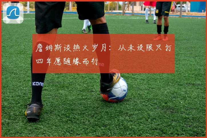 詹姆斯谈热火岁月：从未设限只打四年愿随缘而行