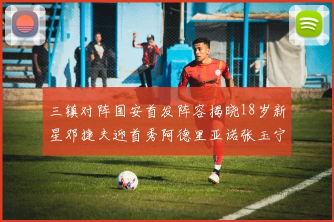 三镇对阵国安首发阵容揭晓18岁新星邓捷夫迎首秀阿德里亚诺张玉宁领衔出战