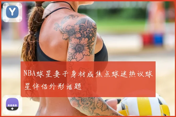 NBA球星妻子身材成焦点球迷热议球星伴侣外形话题