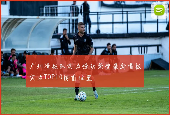 广州滑板队实力强劲荣登最新滑板实力TOP10榜首位置