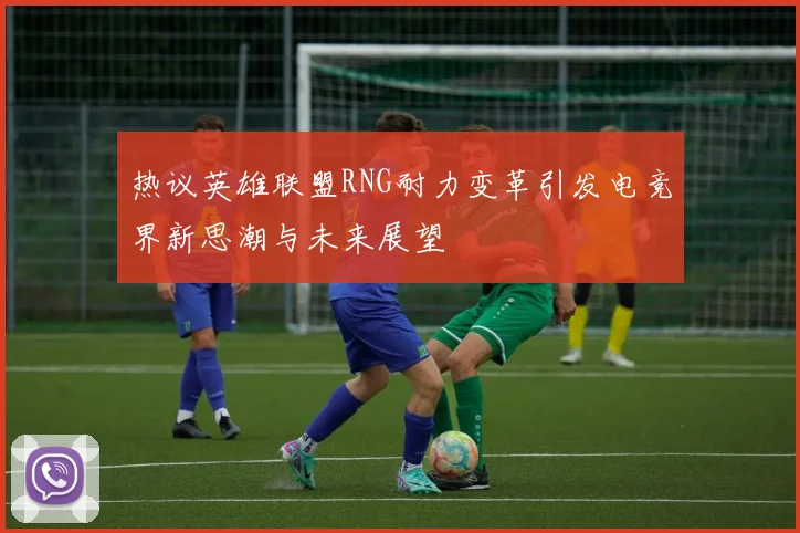 热议英雄联盟RNG耐力变革引发电竞界新思潮与未来展望