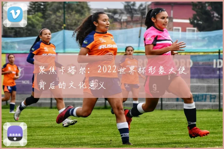 聚焦卡塔尔:2022世界杯形象大使背后的文化意义