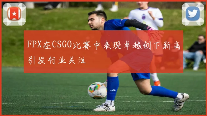 FPX在CSGO比赛中表现卓越创下新高引发行业关注