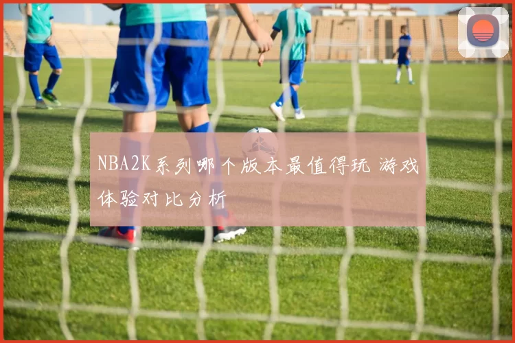 NBA2K系列哪个版本最值得玩 游戏体验对比分析