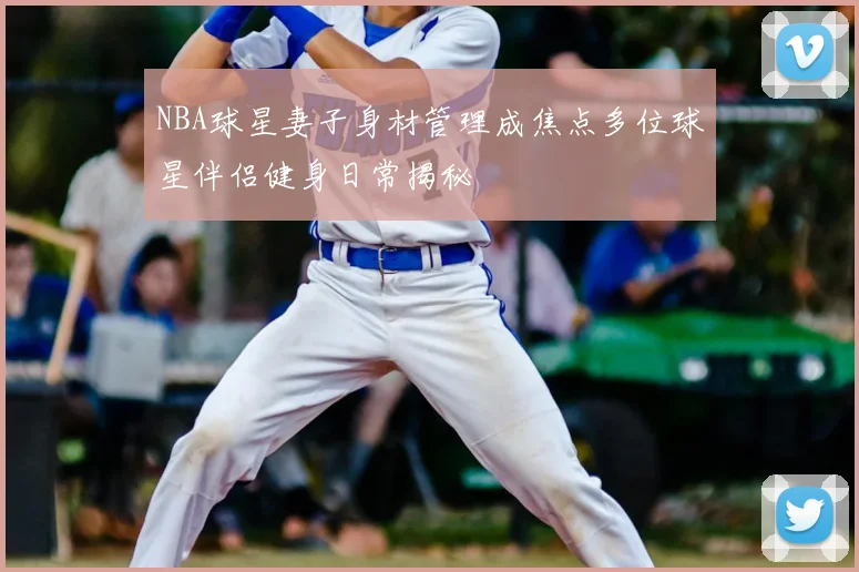 NBA球星妻子身材管理成焦点多位球星伴侣健身日常揭秘