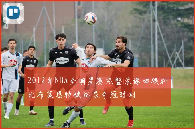 2012年NBA全明星赛完整录像回顾科比布莱恩特破纪录夺冠时刻